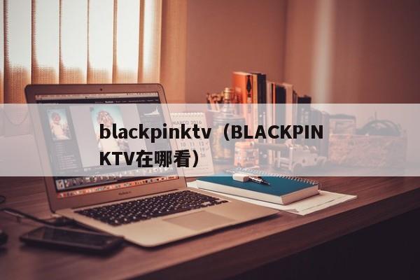 blackpinktv（BLACKPINKTV在哪看）